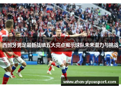 西班牙男足最新战绩五大亮点揭示球队未来潜力与挑战
