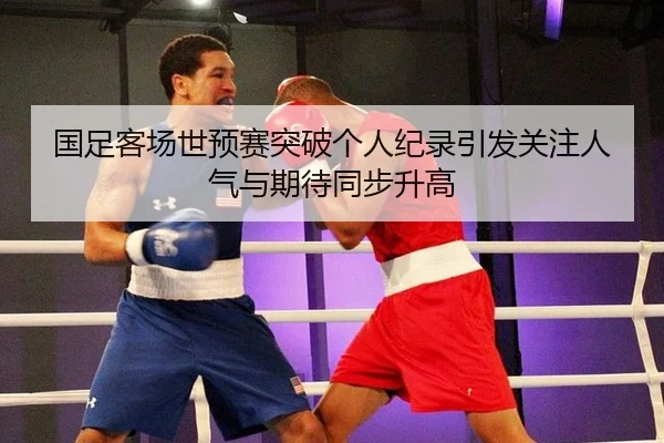 国足客场世预赛突破个人纪录引发关注人气与期待同步升高